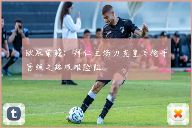 欧冠前瞻：拜仁主场力克皇马枪手晋级之路艰难险阻