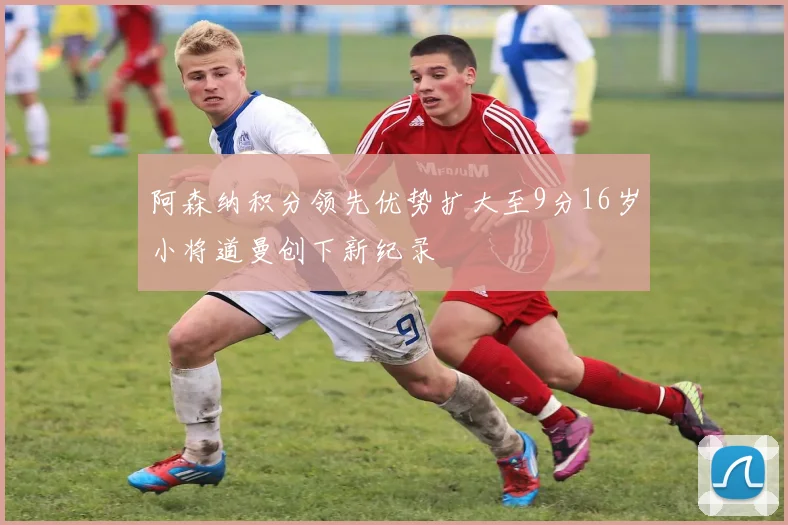 阿森纳积分领先优势扩大至9分16岁小将道曼创下新纪录