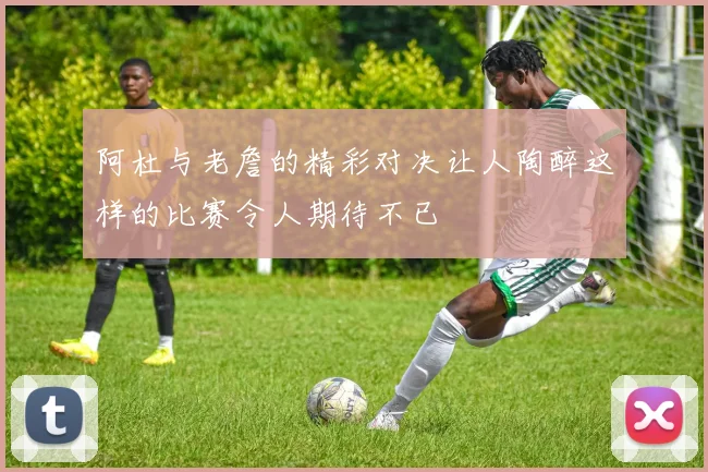 阿杜与老詹的精彩对决让人陶醉这样的比赛令人期待不已