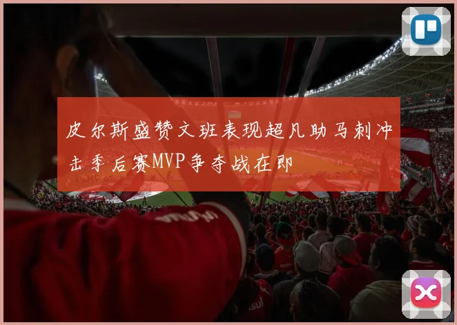 皮尔斯盛赞文班表现超凡助马刺冲击季后赛MVP争夺战在即