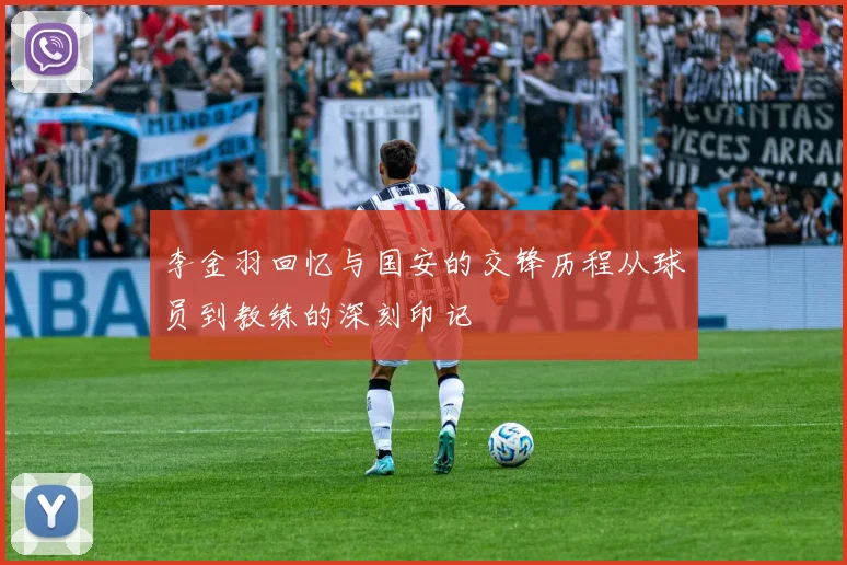 李金羽回忆与国安的交锋历程从球员到教练的深刻印记