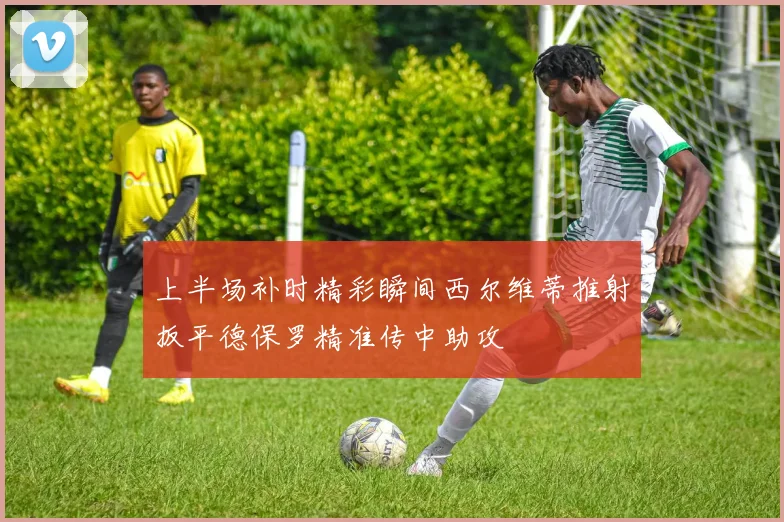 上半场补时精彩瞬间西尔维蒂推射扳平德保罗精准传中助攻