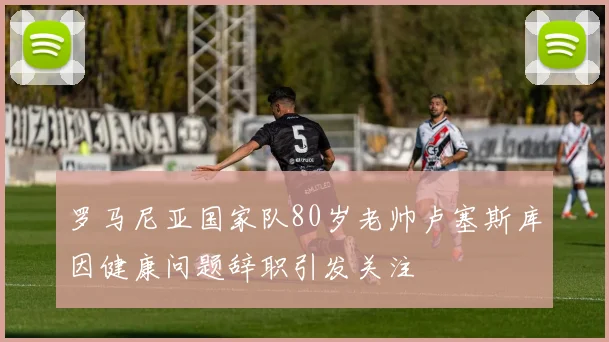 罗马尼亚国家队80岁老帅卢塞斯库因健康问题辞职引发关注