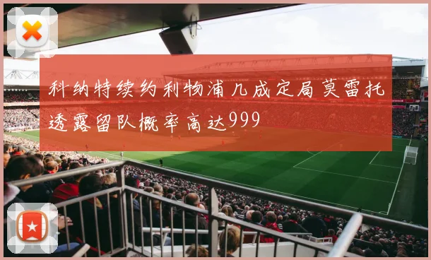 科纳特续约利物浦几成定局莫雷托透露留队概率高达999