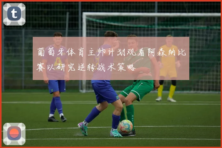 葡萄牙体育主帅计划观看阿森纳比赛以研究逆转战术策略
