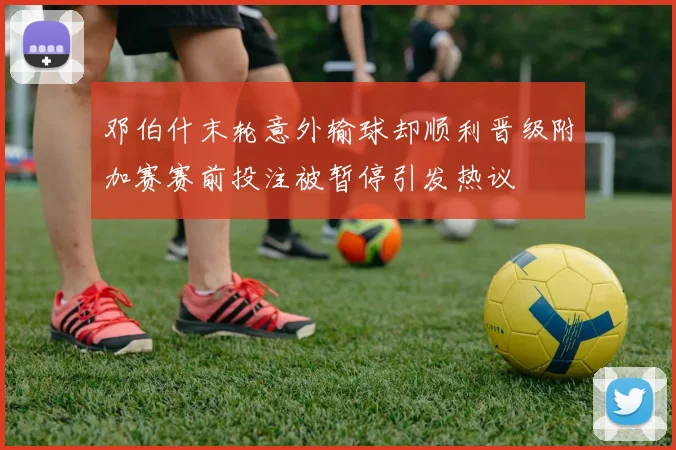 邓伯什末轮意外输球却顺利晋级附加赛赛前投注被暂停引发热议