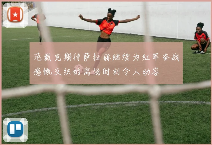 范戴克期待萨拉赫继续为红军奋战感慨交织的离场时刻令人动容